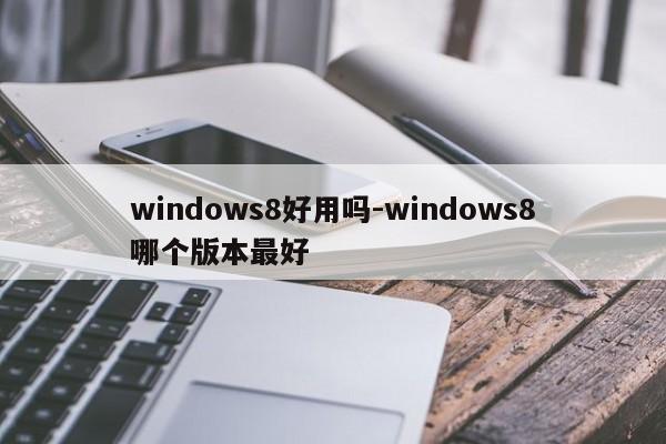 windows8好用吗-windows8哪个版本最好  第1张